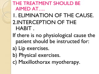 THE TREATMENT SHOULD BE
AIMED AT….

1. ELIMINATION OF THE CAUSE.
2.INTERCEPTION OF THE
HABIT .
If there is no physiological cause the
patient should be instructed for:
a) Lip exercises.
b) Physical exercises.
c) Maxillothorax myotherapy.

 