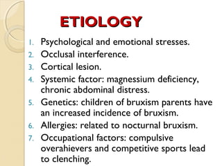 ETIOLOGY
1.
2.
3.
4.
5.
6.
7.

Psychological and emotional stresses.
Occlusal interference.
Cortical lesion.
Systemic factor: magnessium deficiency,
chronic abdominal distress.
Genetics: children of bruxism parents have
an increased incidence of bruxism.
Allergies: related to nocturnal bruxism.
Occupational factors: compulsive
overahievers and competitive sports lead
to clenching.

 