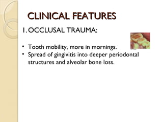 CLINICAL FEATURES
1. OCCLUSAL TRAUMA:
• Tooth mobility, more in mornings.
• Spread of gingivitis into deeper periodontal
structures and alveolar bone loss.

 