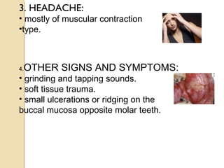 3. HEADACHE:
• mostly of muscular contraction
•type.

4.

OTHER SIGNS AND SYMPTOMS:

• grinding and tapping sounds.
• soft tissue trauma.
• small ulcerations or ridging on the
buccal mucosa opposite molar teeth.

 
