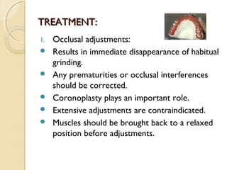 TREATMENT:
1.






Occlusal adjustments:
Results in immediate disappearance of habitual
grinding.
Any prematurities or occlusal interferences
should be corrected.
Coronoplasty plays an important role.
Extensive adjustments are contraindicated.
Muscles should be brought back to a relaxed
position before adjustments.

 