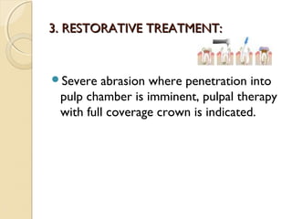3. RESTORATIVE TREATMENT:

Severe

abrasion where penetration into
pulp chamber is imminent, pulpal therapy
with full coverage crown is indicated.

 