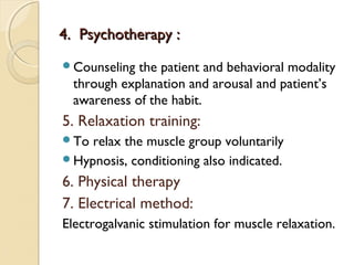 4. Psychotherapy :
Counseling

the patient and behavioral modality
through explanation and arousal and patient’s
awareness of the habit.

5. Relaxation training:
To

relax the muscle group voluntarily
Hypnosis, conditioning also indicated.

6. Physical therapy
7. Electrical method:
Electrogalvanic stimulation for muscle relaxation.

 