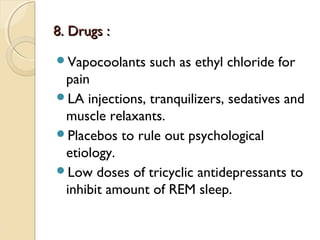 8. Drugs :
Vapocoolants

such as ethyl chloride for

pain
LA injections, tranquilizers, sedatives and
muscle relaxants.
Placebos to rule out psychological
etiology.
Low doses of tricyclic antidepressants to
inhibit amount of REM sleep.

 