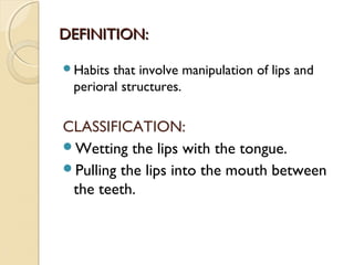 DEFINITION:
Habits

that involve manipulation of lips and
perioral structures.

CLASSIFICATION:
Wetting the lips with the tongue.
Pulling the lips into the mouth between
the teeth.

 