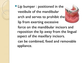 Lip

bumper : positioned in the
vestibule of the mandibular
arch and serves to prohibit the
lip from exerting excessive
force on the mandibular incisors and
reposition the lip away from the lingual
aspect of the maxillary incisors.
can be combined, fixed and removable
appliance.

 
