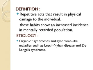 DEFINITION :
Repetitive acts that result in physical
damage to the individual.
these habits show an increased incidence
in mentally retarded population.
ETIOLOGY :
Organic

: syndromes and syndrome-like
maladies such as Lesch-Nyhan disease and De
Lange’s syndrome.

 