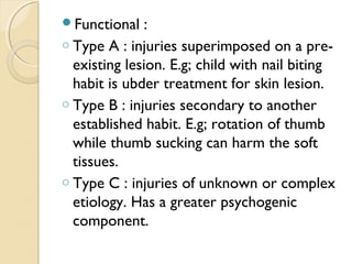 Functional

:
o Type A : injuries superimposed on a preexisting lesion. E.g; child with nail biting
habit is ubder treatment for skin lesion.
o Type B : injuries secondary to another
established habit. E.g; rotation of thumb
while thumb sucking can harm the soft
tissues.
o Type C : injuries of unknown or complex
etiology. Has a greater psychogenic
component.

 