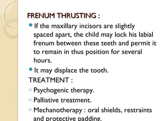 FRENUM THRUSTING :
If the maxillary incisors are slightly
spaced apart, the child may lock his labial
frenum between these teeth and permit it
to remain in thus position for several
hours.
It may displace the tooth.
TREATMENT :
o Psychogenic therapy.
o Palliative treatment.
o Mechanotherapy : oral shields, restraints
and protective padding.

 