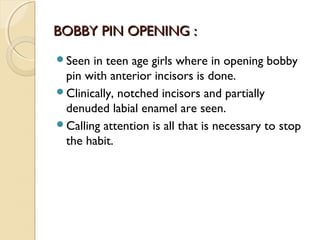 BOBBY PIN OPENING :
Seen

in teen age girls where in opening bobby
pin with anterior incisors is done.
Clinically, notched incisors and partially
denuded labial enamel are seen.
Calling attention is all that is necessary to stop
the habit.

 