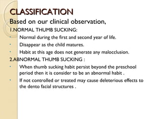 CLASSIFICATION
Based on our clinical observation,
1.NORMAL THUMB SUCKING:
•
Normal during the first and second year of life.
•
Disappear as the child matures.
•
Habit at this age does not generate any malocclusion.
2.ABNORMAL THUMB SUCKING :
•
When thumb sucking habit persist beyond the preschool
period then it is consider to be an abnormal habit .
•
If not controlled or treated may cause deleterious effects to
the dento facial structures .

 