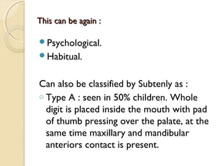 This can be again :
Psychological.
Habitual.

Can also be classified by Subtenly as :
o Type A : seen in 50% children. Whole
digit is placed inside the mouth with pad
of thumb pressing over the palate, at the
same time maxillary and mandibular
anteriors contact is present.

 