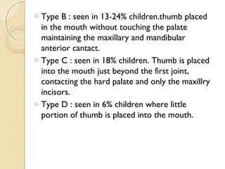 o

o

o

Type B : seen in 13-24% children.thumb placed
in the mouth without touching the palate
maintaining the maxillary and mandibular
anterior cantact.
Type C : seen in 18% children. Thumb is placed
into the mouth just beyond the first joint,
contacting the hard palate and only the maxillry
incisors.
Type D : seen in 6% children where little
portion of thumb is placed into the mouth.

 