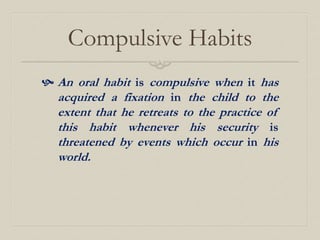 Compulsive Habits
 An oral habit is compulsive when it has
acquired a fixation in the child to the
extent that he retreats to the practice of
this habit whenever his security is
threatened by events which occur in his
world.
 