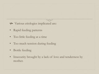  Various etiologies implicated are:
• Rapid feeding patterns
• Too little feeding at a time
• Too much tension during feeding
• Bottle feeding
• Insecurity brought by a lack of love and tenderness by
mother.
 