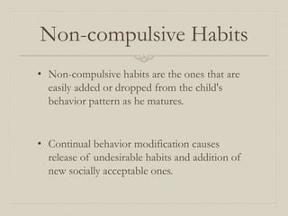 Non-compulsive Habits
• Non-compulsive habits are the ones that are
easily added or dropped from the child's
behavior pattern as he matures.
• Continual behavior modification causes
release of undesirable habits and addition of
new socially acceptable ones.
 