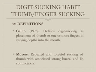DIGIT-SUCKING HABIT
THUMB/FINGER-SUCKING
 DEFINITIONS
• Gellin (1978): Defines digit-sucking as
placement of thumb or one or more fingers in
varying depths into the mouth.
• Moyers: Repeated and forceful sucking of
thumb with associated strong buccal and lip
contractions.
 