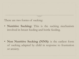 There are two forms of sucking:
• Nutritive Sucking: This is the sucking mechanism
involved in breast feeding and bottle feeding.
• Non Nutritive Sucking (NNS): is the earliest form
of sucking adapted by child in response to frustration
or anxiety.
 
