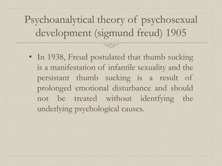 Psychoanalytical theory of psychosexual
development (sigmund freud) 1905
• In 1938, Freud postulated that thumb sucking
is a manifestation of infantile sexuality and the
persistant thumb sucking is a result of
prolonged emotional disturbance and should
not be treated without identfying the
underlying psychological causes.
 