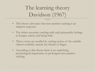 The learning theory
Davidson (1967)
• This theory advocates that non nutritive sucking is an
adaptive response.
• The infant associates sucking with such pleasurable feelings
as hunger, satiety and being held.
• These events are recalled by sucking action of the suitable
objects available, namely the thumb or finger.
• According to this theory there is no underlying
psychological importance to prolonged non-nutritive
sucking.
 