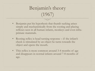 Benjamin’s theory
(1967)
• Benjamin put his hypothesis that thumb sucking arises
simply and mechanistically from the rooting and placing
reflexes seen in all human infants, monkeys and even infra-
primate mammals.
• Rooting reflex is head turning response – if the infant’s
cheek is stimulated by an object he turns towards the
object and opens the mouth.
• This reflex is more common around 3-4 months of age
and disappears in normal infants around 7-8 months of
age.
 