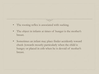 • The rooting reflex is associated with sucking.
• The object in infants at times of hunger is the mother’s
breast.
• Sometimes an infant may place finder accidently toward
cheek (towards mouth) particularly when the child is
hungry or placed in crib when he is devoid of mother’s
breast.
 