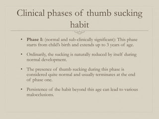 Clinical phases of thumb sucking
habit
• Phase I: (normal and sub-clinically significant): This phase
starts from child’s birth and extends up to 3 years of age.
• Ordinarily, the sucking is naturally reduced by itself during
normal development.
• The presence of thumb sucking during this phase is
considered quite normal and usually terminates at the end
of phase one.
• Persistence of the habit beyond this age can lead to various
malocclusions.
 