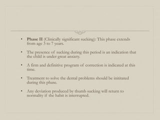 • Phase II (Clinically significant sucking): This phase extends
from age 3 to 7 years.
• The presence of sucking during this period is an indication that
the child is under great anxiety.
• A firm and definitive program of correction is indicated at this
time.
• Treatment to solve the dental problems should be inititated
during this phase.
• Any deviation produced by thumb sucking will return to
normality if the habit is interrupted.
 