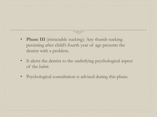 • Phase III (intractable sucking): Any thumb sucking
persisting after child’s fourth year of age presents the
dentist with a problem.
• It alerts the dentist to the underlying psychological aspect
of the habit.
• Psychological consultation is advised during this phase.
 