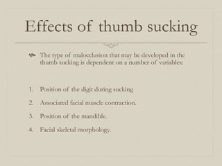 Effects of thumb sucking
 The type of malocclusion that may be developed in the
thumb sucking is dependent on a number of variables:
1. Position of the digit during sucking
2. Associated facial muscle contraction.
3. Position of the mandible.
4. Facial skeletal morphology.
 