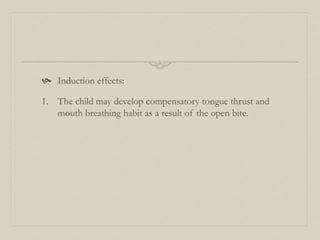  Induction effects:
1. The child may develop compensatory tongue thrust and
mouth breathing habit as a result of the open bite.
 
