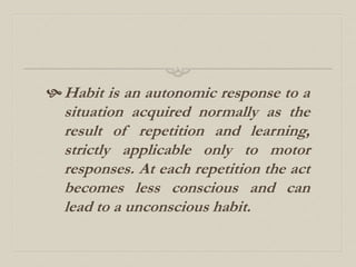 Habit is an autonomic response to a
situation acquired normally as the
result of repetition and learning,
strictly applicable only to motor
responses. At each repetition the act
becomes less conscious and can
lead to a unconscious habit.
 