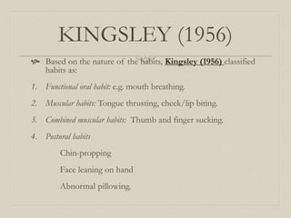KINGSLEY (1956)
 Based on the nature of the habits, Kingsley (1956) classified
habits as:
1. Functional oral habit: e.g. mouth breathing.
2. Muscular habits: Tongue thrusting, cheek/lip biting.
3. Combined muscular habits: Thumb and finger sucking.
4. Postural habits
Chin-propping
Face leaning on hand
Abnormal pillowing.
 