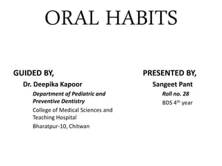 ORAL HABITS
GUIDED BY,
Dr. Deepika Kapoor
Department of Pediatric and
Preventive Dentistry
College of Medical Sciences and
Teaching Hospital
Bharatpur-10, Chitwan
PRESENTED BY,
Sangeet Pant
Roll no. 28
BDS 4th year
 