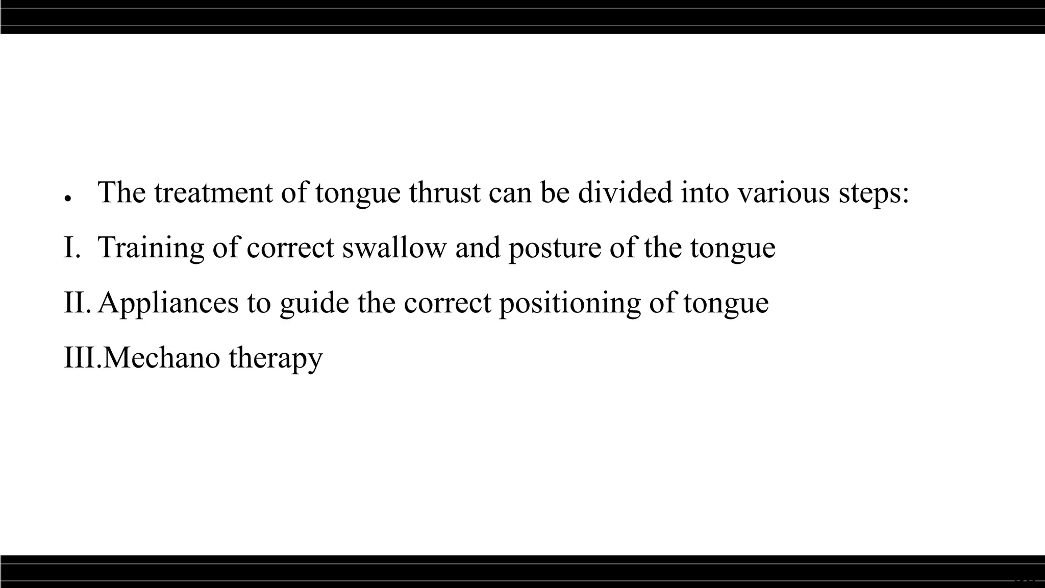 33
● The treatment of tongue thrust can be divided into various steps:
I. Training of correct swallow and posture of the tongue
II.Appliances to guide the correct positioning of tongue
III.Mechano therapy
 