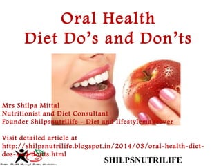 SHILPSNUTRILIFE
Oral Health
Diet Do’s and Don’ts
Mrs Shilpa Mittal 
Nutritionist and Diet Consultant 
Founder Shilpsnutrilife - Diet and lifestylemakeover
Visit detailed article at
http://shilpsnutrilife.blogspot.in/2014/03/oral-health-diet-
dos-and-donts.html
 