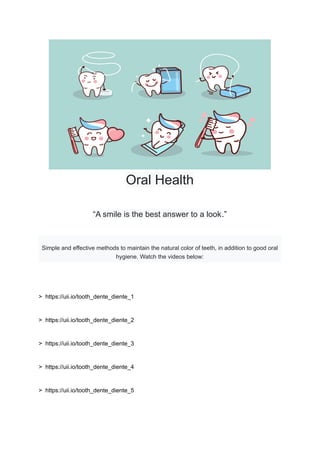 Oral Health
“A smile is the best answer to a look.”
Simple and effective methods to maintain the natural color of teeth, in addition to good oral
hygiene. Watch the videos below:
> https://uii.io/tooth_dente_diente_1
> https://uii.io/tooth_dente_diente_2
> https://uii.io/tooth_dente_diente_3
> https://uii.io/tooth_dente_diente_4
> https://uii.io/tooth_dente_diente_5
 