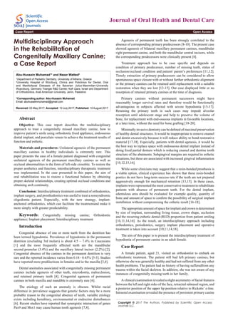Journal of Oral Health and Dental Care
Open AccessCase Report
Multidisciplinary Approach
in the Rehabilitation of
Congenitally Maxillary Canine;
a Case Report
Abu-Hussein Muhamad1
* and Nezar Watted2
1
Department of Pediatric Dentistry, University of Athens, Greece
2
University Hospital of Würzburg, Clinics and Policlinics for Dental, Oral
and Maxillofacial Diseases of the Bavarian Julius-Maximilian-University
Wuerzburg, Germany Triangle R&D Center, Kafr Qara, Israel and Department
of Orthodontics, Arab American University, Jenin, Palestine
*Corresponding author: Abu-Hussein Muhamad,
Email: abuhusseinmuhamad@gmail.com
Received: 03 May 2017; Accepted: 10 July 2017; Published: 10 August 2017
Abstract
Objective: This case report describes the multidisciplinary
approach to treat a congenitally missed maxillary canine, how to
improve patient’s smile using orthodontic fixed appliance, endosseous
dental implant, and porcelain veneer to achieve the treatment results of
function and esthetic.
Materials and procedures: Unilateral agenesis of the permanent
maxillary canines in healthy individuals is extremely rare. This
paper presents the case of a female patient diagnosed with congenital
unilateral agenesis of the permanent maxillary canines as well as
occlusal abnormalities in the form of left-side crossbite. To restore the
proper aesthetics and function, interdisciplinary therapeutic treatment
was implemented. In the case presented in this paper, the aim of
oral rehabilitation was to restore a functional balance by obtaining
proper skeletal relationships, creating optimal occlusal conditions and
obtaining arch continuity.
Conclusion: Interdisciplinary treatment combined of orthodontics,
implant surgery, and prosthodontics was useful to treat a nonsyndromic
oligodontia patient. Especially, with the new strategy, implant-
anchored orthodontics, which can facilitate the treatmentand make it
more simply with greater predictability.
Keywords: Congenitally missing canine; Orthodontic
appliance; Implant placement; Interdisciplinary treatment
Introduction
Congenital absence of one or more teeth from the dentition has
been termed hypodontia. Prevalence of hypodontia in the permanent
dentition (excluding 3rd molars) is about 4.5 – 7.4% in Caucasians
[1] and the most frequently affected teeth are the mandibular
second premolar (3.4%) and the maxillary lateral incisor (2.2%) [2].
Congenital absence of the canines in the permanent dentition is very
rare and the reported incidence varies from 0.18 - 0.45% [3-5]. Studies
have reported more predilections in females and in the maxilla [3,4].
Dental anomalies associated with congenitally missing permanent
canines include agenesis of other teeth, microdontia, malocclusion,
and retained primary teeth [4]. Congenital agenesis of permanent
canines in both maxilla and mandible is extremely rare [6].
The etiology of such an anomaly is obscure. Whilst racial
difference in prevalence suggests that genetic factors may be a more
probable reason to the congenital absence of teeth, variable etiology
exists including hereditary, environmental or endocrine disturbances
[6]. Recent studies have reported that synergistic interaction of genes
Pax9 and Msx1 may cause human tooth agenesis [7,8].
Agenesis of permanent teeth has been strongly correlated to the
absence of corresponding primary predecessors [8-10]. The present case
showed agenesis of bilateral maxillary permanent canines, mandibular
right permanent canine, and both the mandibular central incisors, while
the corresponding predecessors were clinically present [8].
Treatment approach has to be case specific and depends on
condition of primary predecessor, number of missing teeth, status of
occlusion/occlusal condition and patient/ parent’s preferences [11,12].
Timely extraction of primary predecessors can be considered to allow
spontaneous space closure with or without further orthodontic alignment
or the primary canines can be retained until replacement with a suitable
restoration when they are lost [13-15]. Our case displayed little or no
resorption of retained primary canines at the time of diagnosis.
Primary canines without permanent successors might have
reasonably longer survival rates and therefore would be functionally
advantageous in subjects affected with severe hypodontia [15-17].
Retaining the primary teeth in such cases may impede alveolar
resorption until adolescent stage and help to preserve the volume of
bone, for replacement with end-osseous implants in favorable locations,
at a later time, without the need for bone grafting [18-20].
Minimally invasive dentistry can be defined of maximal preservation
of healthy dental structures. It would be inappropriate to remove enamel
and dentin excessively because it will reduce ability to bond restorative
material [17,18]. Especially, patients with dental agenesis, it would be
the best way to replace space with endosseous dental implant instead of
doing fixed partial denture which is reducing enamel and dentine tooth
structure of the abutments. Subgingival margins are required in esthetic
situations, but these are associated with increased gingival inflammation
[10,12,15,16].
While some clinicians may suggest that a resin-bonded prosthesis is
a viable option, clinical experience has shown that these resin-bonded
pontics do not have long-term success rate if the teeth are not prepared
aggressively enough for mechanical retention [13,15]. In these cases,
implants were represented the most conservative treatment to rehabilitate
patients with absence of permanent teeth. For the dental implant,
edentulous area should be evaluated for example quality, quantity of
bone and amount of space to confirm the possibility of surgical implant
installation without compromising the esthetic result [16-18].
Theappropriateamountofspaceforimplantandcrownisdetermined
by size of implant, surrounding living tissue, crown shape, occlusion
and the recurring esthetic dental (RED) proportion from patient smiling
[10,11,14,16]. As the result, an interdisciplinary approach including
orthodontics, periodontics, surgery implant placement and operative
treatment is taken into account [10,11,14,18].
The aim of this paper is to present the interdisciplinary treatment of
hypodontia of permanent canine in an adult female.
Case Report
A female patient, aged 21, visited an orthodontist to embark on
orthodontic treatment. The patient still had left primary canines, but
otherwise she was generally healthy and had not suffered from any other
health problems. The patient had no history of having sufferedfrom any
trauma within the facial skeleton. In addition, she was not aware of any
instances of congenitally missing teeth in her family.
A clinical examination revealed a slight asymmetry of facial features
between the left and right sides of the face, retracted subnasal region, and
a posterior position of the upper lip position relative to Ricketts’ e-line.
Intraoral examination revealed the presence of persistent primary canine
Copyright © 2017 The Authors. Published by Scientific Open Access
Journals LLC.
 