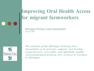 Cover page Improving Oral Health Access for migrant farmworkers Michigan   Primary Care Association July 29, 2008 The mission of the Michigan Primary Care Association is to promote, support, and develop comprehensive, accessible, and affordable quality community-based primary care services to everyone in Michigan. 