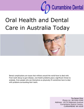 The Dental Clinic
Phone no: 08 9304 0300
Address: 10/74 Delamere Avenue
Currambine District Centre,
CURRAMBINE WA 6028
Oral Health and Dental
Care in Australia Today
Dental complications are issues that millions around the world have to deal with.
From tooth decay to gum disease, oral health problems pose a significant threat to
anybody. Even people who see themselves as physically fit sometimes have to deal
with problems surrounding their teeth.
 