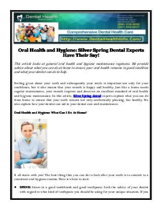 OralOralOralOral HealthHealthHealthHealth andandandand Hygiene:Hygiene:Hygiene:Hygiene: SilverSilverSilverSilver SpringSpringSpringSpring DentalDentalDentalDental ExpertsExpertsExpertsExperts
HaveHaveHaveHave TheirTheirTheirTheir Say!Say!Say!Say!
This article looks at general oral health and hygiene maintenance regimens. We provide
advice about what you can do at home to ensure your oral health remains in good condition
and what your dentist can do to help.
Feeling great about your teeth and subsequently your smile is important not only for your
confidence, but it also means that your mouth is happy and healthy. Just like a home needs
regular maintenance, your mouth requires and deserves an excellent standard of oral health
and hygiene maintenance. In this article, SilverSilverSilverSilver SpringSpringSpringSpring dentaldentaldentaldental experts explain what you can do
from home to ensure that your teeth remain not only aesthetically pleasing, but healthy. We
also explain how your dentist can aid in your dental care and maintenance.
OralOralOralOral HealthHealthHealthHealth andandandand Hygiene:Hygiene:Hygiene:Hygiene: WhatWhatWhatWhat CanCanCanCan IIII DoDoDoDo AtAtAtAt Home?Home?Home?Home?
It all starts with you! The best thing that you can do to look after your teeth is to commit to a
consistent oral hygiene routine. Here is where to start:
� SPEND:SPEND:SPEND:SPEND: Invest in a good toothbrush and good toothpaste. Seek the advice of your dentist
with regard to what kind of toothpaste you should be using for your unique situation. If you
 