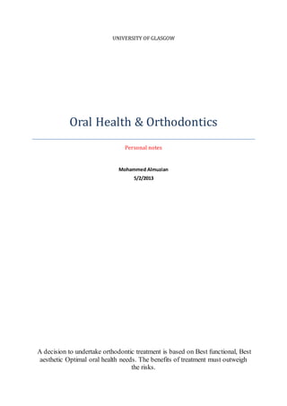 UNIVERSITY OF GLASGOW
Oral Health & Orthodontics
Personal notes
Mohammed Almuzian
5/2/2013
A decision to undertake orthodontic treatment is based on Best functional, Best
aesthetic Optimal oral health needs. The benefits of treatment must outweigh
the risks.
 