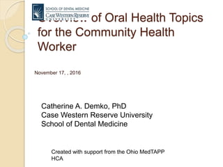 Overview of Oral Health Topics
for the Community Health
Worker
November 17, , 2016
Catherine A. Demko, PhD
Case Western Reserve University
School of Dental Medicine
Created with support from the Ohio MedTAPP
HCA
 