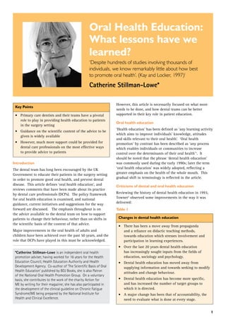 1
Oral Health Education:
What lessons have we
learned?
‘Despite hundreds of studies involving thousands of
individuals, we know remarkably little about how best
to promote oral health’. (Kay and Locker, 1997)1
Catherine Stillman-Lowe*
Key Points
•	 Primary care dentists and their teams have a pivotal
role to play in providing health education to patients
in the surgery setting
•	 Guidance on the scientific content of the advice to be
given is widely available
•	 However, much more support could be provided for
dental care professionals on the most effective ways
to provide advice to patients
Introduction
The dental team has long been encouraged by the UK
Government to educate their patients in the surgery setting
in order to promote good oral health, and prevent dental
disease.  This article defines ‘oral health education’, and
reviews comments that have been made about its practice
by dental care professionals (DCPs).  The policy framework
for oral health education is examined, and national
guidance, current initiatives and suggestions for the way
forward are discussed.   The emphasis throughout is on
the advice available to the dental team on how to support
patients to change their behaviour, rather than on shifts in
the scientific basis of the content of that advice.  
Major improvements in the oral health of adults and
children have been achieved over the past 50 years, and the
role that DCPs have played in this must be acknowledged.  
*Catherine Stillman-Lowe is an independent oral health
promotion adviser, having worked for 16 years for the Health
Education Council, Health Education Authority and Health
Development Agency.  Co-author of ‘The Scientific Basis of Oral
Health Education’ published by BDJ Books, she is also Patron
of the National Oral Health Promotion Group.  On a voluntary
basis, she contributes to the work of the charity Action for
ME by writing for their magazine; she has also participated in
the development of the clinical guideline on Chronic Fatigue
Syndrome/ME being prepared by the National Institute for
Health and Clinical Excellence. 
However, this article is necessarily focused on what more
needs to be done, and how dental teams can be better
supported in their key role in patient education.
Oral health education
‘Health education’ has been defined as ‘any learning activity
which aims to improve individuals’ knowledge, attitudes
and skills relevant to their oral health’.  ‘Oral health
promotion’ by contrast has been described as ‘any process
which enables individuals or communities to increase
control over the determinants of their oral health’1
.  It
should be noted that the phrase ‘dental health education’
was commonly used during the early 1990s; later the term
‘oral health education’ was widely adopted, reflecting a
greater emphasis on the health of the whole mouth.  This
gradual shift in terminology is reflected in the article.
Criticisms of dental and oral health education
Reviewing the history of dental health education in 1993,
Towner2
observed some improvements in the way it was
delivered:
Table 1
Changes in dental health education
•	 There has been a move away from propaganda
and a reliance on didactic teaching methods,
towards education which stresses involvement and
participation in learning experiences.
•	 Over the last 20 years dental health education
has increasingly sought inputs from the fields of
education, sociology and psychology.
•	 Dental health education has moved away from
supplying information and towards seeking to modify
attitudes and change behaviour.
•	 Dental health education has become more specific,
and has increased the number of target groups to
which it is directed.
•	 A major change has been that of accountability, the
need to evaluate what is done at every stage.
 