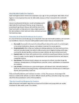 Oral Health Guide for Seniors 
Good oral hygiene doesn’t become less important as you age. In fact, practicing the daily habits of oral hygiene is more important than ever for older adults, because of their increased risk for oral health problems. 
Access to professional dental care, as well as keeping up with daily habits like brushing and flossing, can go a long way in preventing things like gum disease and tooth loss later in life. Good oral health can help seniors to enjoy a higher quality of life, feel confident in their teeth and smiles, and continue to eat the foods they enjoy. 
Potential Oral Health Problems for Seniors 
It’s a fact of life that as our bodies age, we’re faced with more and more health problems, and our teeth our no different. Here are a few oral health problems which seniors have an increased risk for: 
 Dry mouth: Dry mouth is the result of a reduced flow of saliva in the mouth. It can be brought on by certain medications, diseases, and radiation treatment for cancer patients. 
 Discolored teeth: After a lifetime of eating and drinking substances that stain teeth over time, teeth will naturally change from white to yellow or grey colors. Regular brushing and flossing can slow this discoloring effect, and there are steps a dentist can take to whiten your teeth. 
 Exposed roots: Gum tissue will recede over time, sometimes caused by gum disease, but other times it’s simply a result of aging. The exposed roots aren’t protected by enamel, and they are susceptible to decay. 
 Gum disease: The bacteria found in plaque can cause gums to inflame, but other things like smoking or chewing tobacco, ill-fitting dentures, poor diet, cancer, and diabetes can exacerbate the condition. 
 Loss of teeth: Gum disease can cause receding gums and exposed roots, ultimately leading to tooth loss. A lifetime of brushing, flossing, and seeing the dentist is the best way to combat gum disease, and by extension, tooth loss. 
These oral health problems aren’t exclusive to seniors—in fact, they can occur at any stage in life. However, conditions like arthritis can make it difficult to brush and floss, and certain drugs may contain side effects that contribute to some of these problems. 
Tips for Good Oral Hygiene for Seniors 
Many of the good oral hygiene habits that are important for children and young adults are equally important for older adults as well. This includes:  