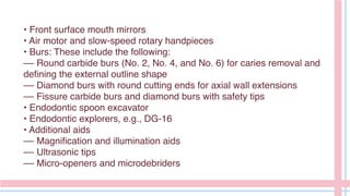 • Front surface mouth mirrors
• Air motor and slow-speed rotary handpieces
• Burs: These include the following:
–– Round carbide burs (No. 2, No. 4, and No. 6) for caries removal and
defining the external outline shape
–– Diamond burs with round cutting ends for axial wall extensions
–– Fissure carbide burs and diamond burs with safety tips
• Endodontic spoon excavator
• Endodontic explorers, e.g., DG-16
• Additional aids
–– Magnification and illumination aids
–– Ultrasonic tips
–– Micro-openers and microdebriders
 