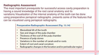 Radiographic Assessment
The most important prerequisite for successful access cavity preparation is
having a sound knowledge of the root canal anatomy and its
variations.Visualization of the internal anatomy of the tooth can be done
using preoperative periapical radiographs. presents some of the features that
can be visualized using periapical radiographs.
 