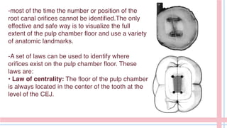 -most of the time the number or position of the
root canal orifices cannot be identified.The only
effective and safe way is to visualize the full
extent of the pulp chamber floor and use a variety
of anatomic landmarks.
-A set of laws can be used to identify where
orifices exist on the pulp chamber floor. These
laws are:
• Law of centrality: The floor of the pulp chamber
is always located in the center of the tooth at the
level of the CEJ.
 