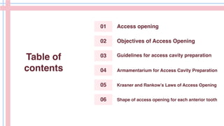 Table of
contents
01
04
02
05
03
06
Access opening
Objectives of Access Opening
Guidelines for access cavity preparation
Armamentarium for Access Cavity Preparation
Shape of access opening for each anterior tooth
Krasner and Rankow’s Laws of Access Opening
 