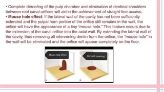 • Complete deroofing of the pulp chamber and elimination of dentinal shoulders
between root canal orifices will aid in the achievement of straight-line access.
• Mouse hole effect: If the lateral wall of the cavity has not been sufficiently
extended and the pulpal horn portion of the orifice still remains in the wall, the
orifice will have the appearance of a tiny “mouse hole.” This feature occurs due to
the extension of the canal orifice into the axial wall. By extending the lateral wall of
the cavity, thus removing all intervening dentin from the orifice, the “mouse hole” in
the wall will be eliminated and the orifice will appear completely on the floor.
 